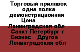 Торговый прилавок одна полка демонстрационная › Цена ­ 3 950 - Ленинградская обл., Санкт-Петербург г. Бизнес » Другое   . Ленинградская обл.